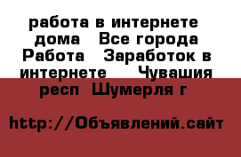 работа в интернете, дома - Все города Работа » Заработок в интернете   . Чувашия респ.,Шумерля г.